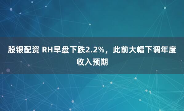 股银配资 RH早盘下跌2.2%，此前大幅下调年度收入预期