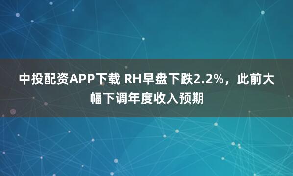 中投配资APP下载 RH早盘下跌2.2%，此前大幅下调年度收入预期