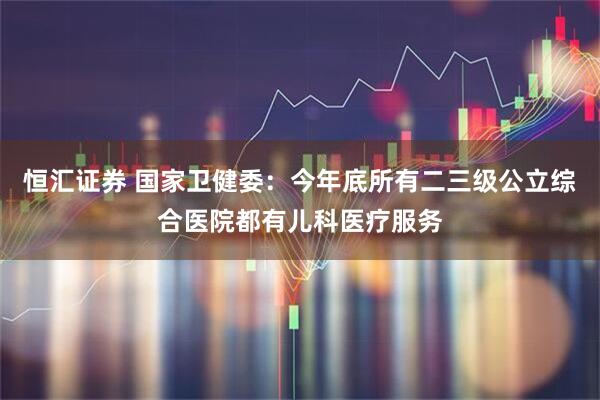 恒汇证券 国家卫健委：今年底所有二三级公立综合医院都有儿科医疗服务