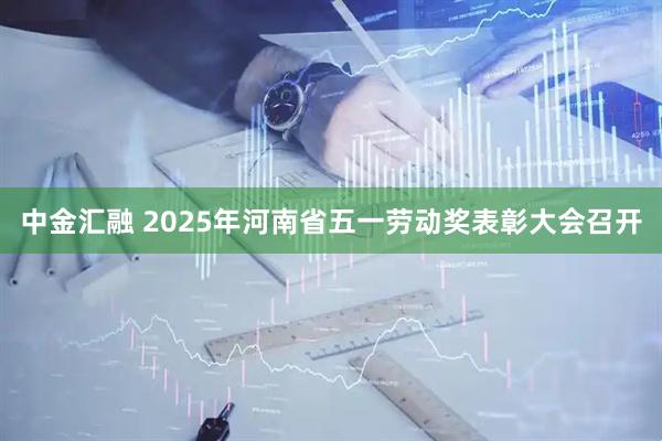 中金汇融 2025年河南省五一劳动奖表彰大会召开