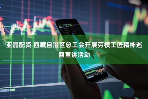 亚晶配资 西藏自治区总工会开展劳模工匠精神巡回宣讲活动