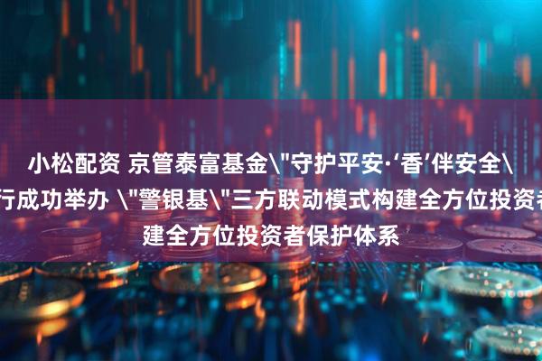 小松配资 京管泰富基金＂守护平安·‘香’伴安全＂社区投教行成功举办 ＂警银基＂三方联动模式构建全方位投资者保护体系