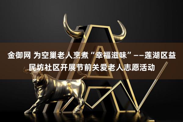金御网 为空巢老人烹煮“幸福滋味”——莲湖区益民坊社区开展节前关爱老人志愿活动