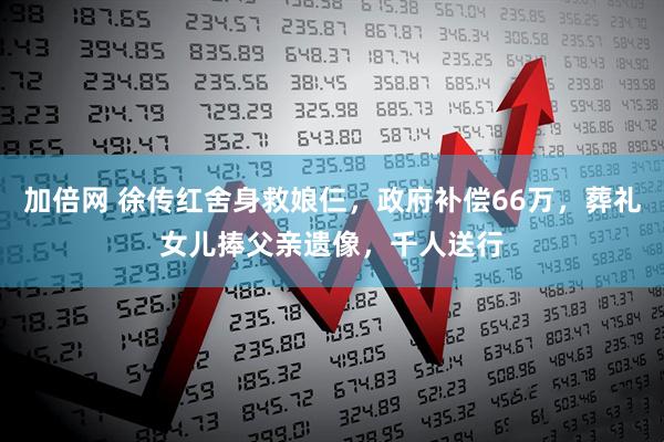 加倍网 徐传红舍身救娘仨，政府补偿66万，葬礼女儿捧父亲遗像，千人送行