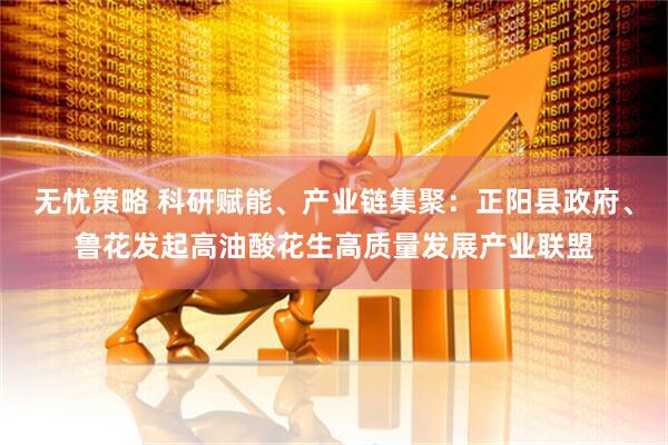 无忧策略 科研赋能、产业链集聚：正阳县政府、鲁花发起高油酸花生高质量发展产业联盟