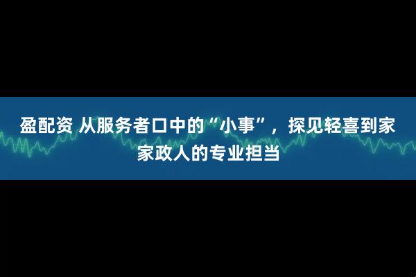 盈配资 从服务者口中的“小事”，探见轻喜到家家政人的专业担当