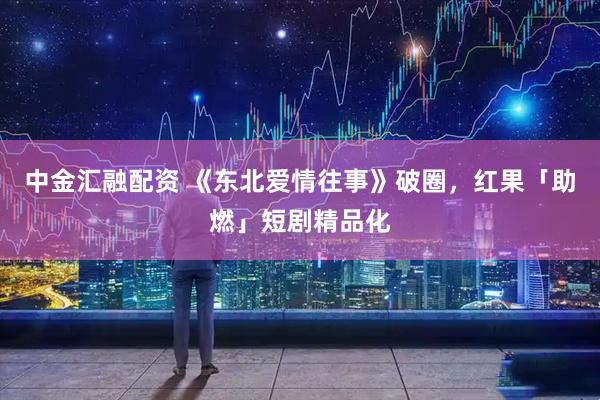 中金汇融配资 《东北爱情往事》破圈，红果「助燃」短剧精品化