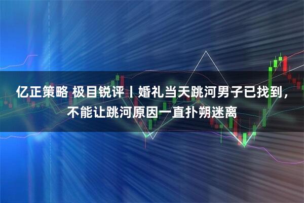 亿正策略 极目锐评丨婚礼当天跳河男子已找到，不能让跳河原因一直扑朔迷离