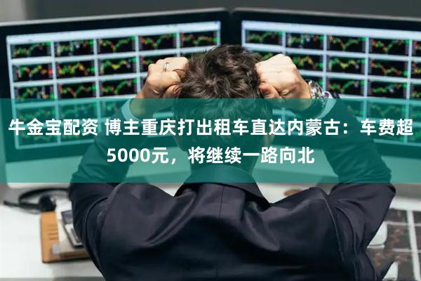 牛金宝配资 博主重庆打出租车直达内蒙古：车费超5000元，将继续一路向北