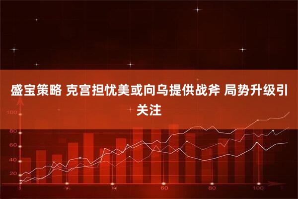 盛宝策略 克宫担忧美或向乌提供战斧 局势升级引关注