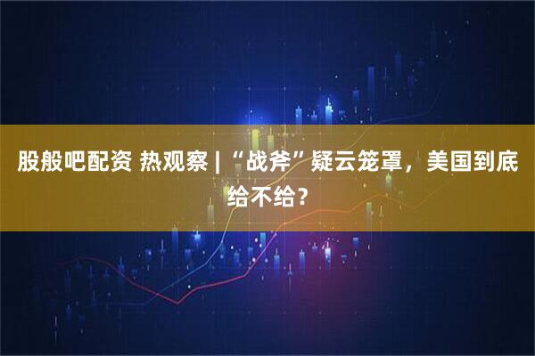 股般吧配资 热观察 | “战斧”疑云笼罩，美国到底给不给？