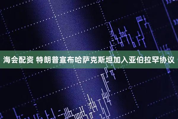 海会配资 特朗普宣布哈萨克斯坦加入亚伯拉罕协议