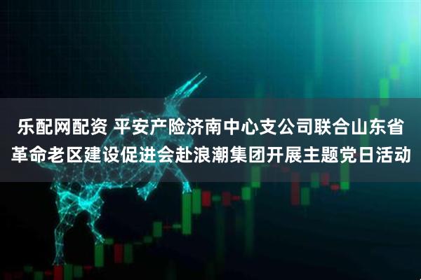 乐配网配资 平安产险济南中心支公司联合山东省革命老区建设促进会赴浪潮集团开展主题党日活动