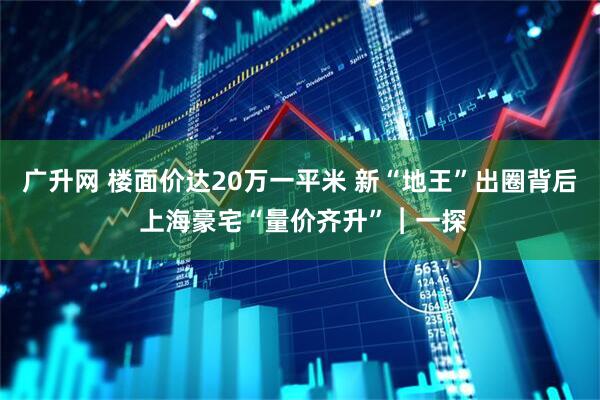 广升网 楼面价达20万一平米 新“地王”出圈背后 上海豪宅“量价齐升”︱一探