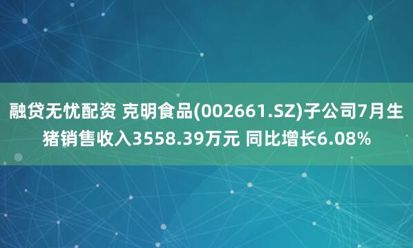 融贷无忧配资 克明食品(002661.SZ)子公司7月生猪销售收入3558.39万元 同比增长6.08%