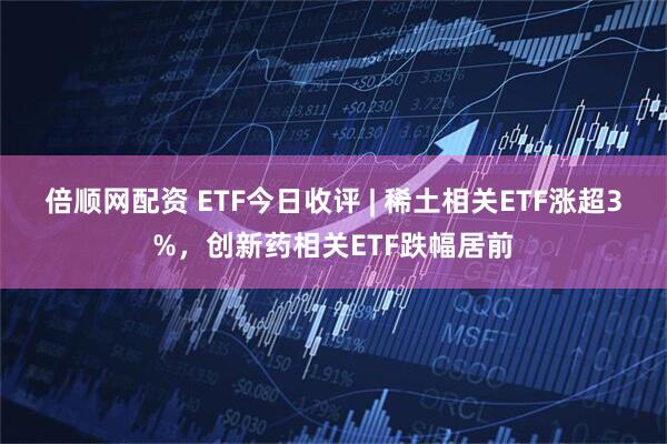 倍顺网配资 ETF今日收评 | 稀土相关ETF涨超3%，创新药相关ETF跌幅居前