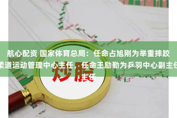 航心配资 国家体育总局：任命占旭刚为举重摔跤柔道运动管理中心主任，任命王励勤为乒羽中心副主任
