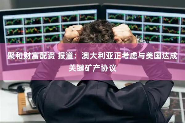 聚和财富配资 报道：澳大利亚正考虑与美国达成关键矿产协议