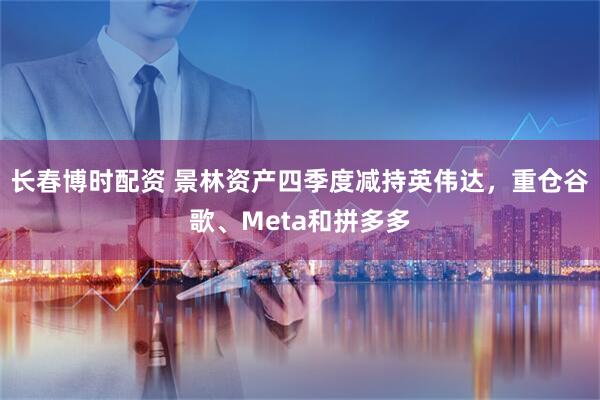 长春博时配资 景林资产四季度减持英伟达，重仓谷歌、Meta和拼多多