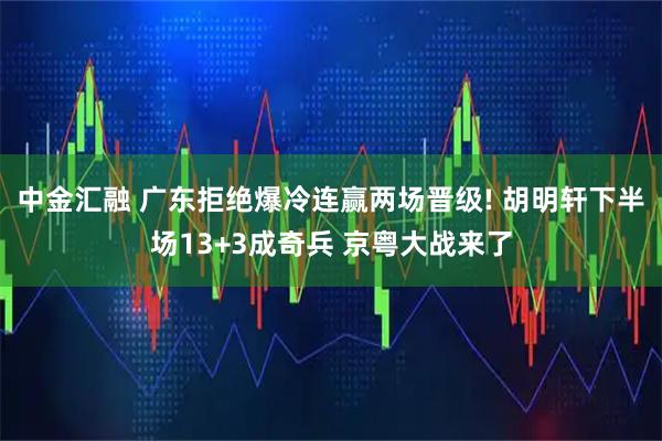 中金汇融 广东拒绝爆冷连赢两场晋级! 胡明轩下半场13+3成奇兵 京粤大战来了